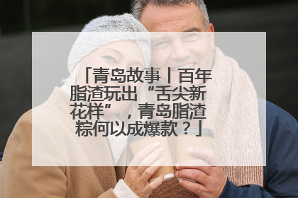 青岛故事丨百年脂渣玩出“舌尖新花样”，青岛脂渣粽何以成爆款？
